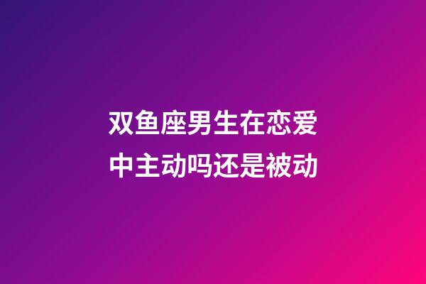 双鱼座男生在恋爱中主动吗还是被动-第1张-星座运势-玄机派