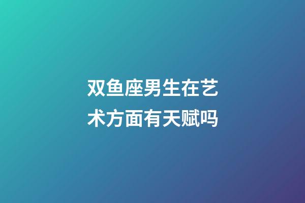 双鱼座男生在艺术方面有天赋吗-第1张-星座运势-玄机派