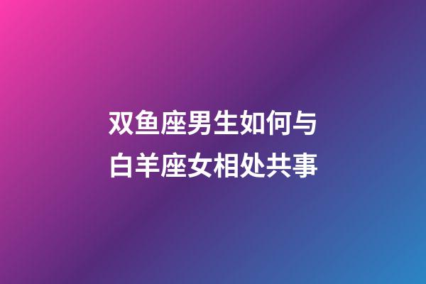 双鱼座男生如何与白羊座女相处共事-第1张-星座运势-玄机派
