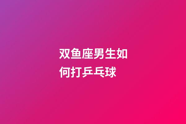 双鱼座男生如何打乒乓球-第1张-星座运势-玄机派