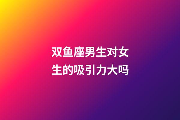 双鱼座男生对女生的吸引力大吗-第1张-星座运势-玄机派