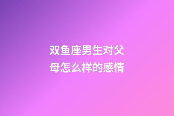 双鱼座男生对父母怎么样的感情-第1张-星座运势-玄机派
