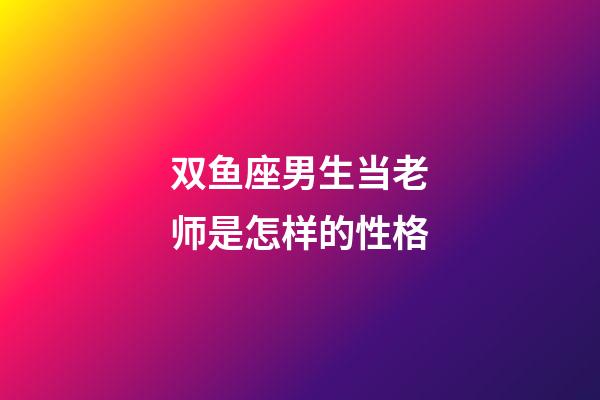 双鱼座男生当老师是怎样的性格-第1张-星座运势-玄机派