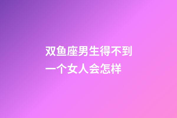 双鱼座男生得不到一个女人会怎样-第1张-星座运势-玄机派
