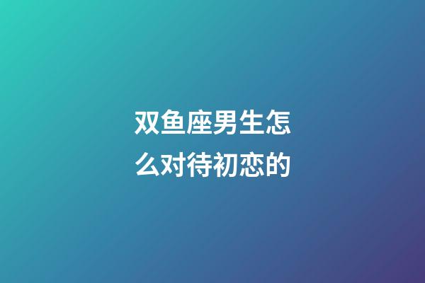 双鱼座男生怎么对待初恋的-第1张-星座运势-玄机派