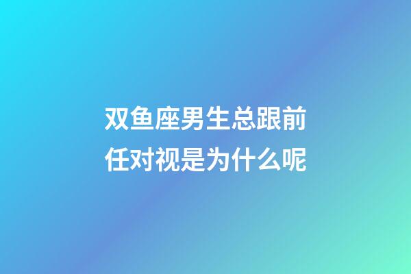 双鱼座男生总跟前任对视是为什么呢-第1张-星座运势-玄机派