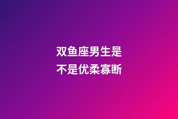 双鱼座男生是不是优柔寡断-第1张-星座运势-玄机派