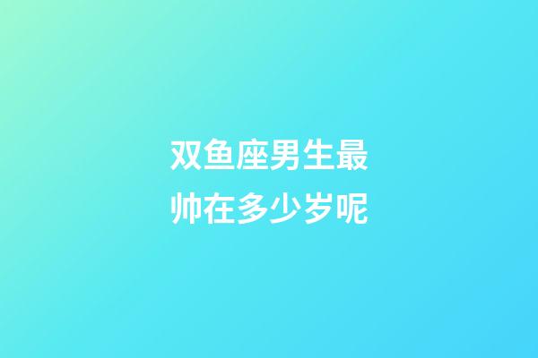 双鱼座男生最帅在多少岁呢-第1张-星座运势-玄机派