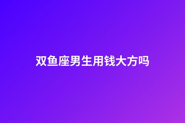 双鱼座男生用钱大方吗-第1张-星座运势-玄机派