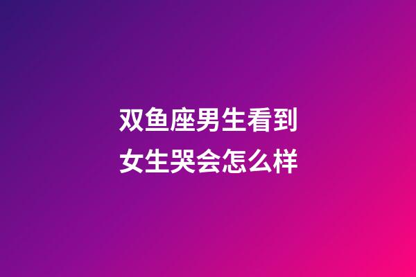 双鱼座男生看到女生哭会怎么样-第1张-星座运势-玄机派