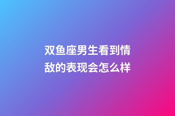 双鱼座男生看到情敌的表现会怎么样-第1张-星座运势-玄机派