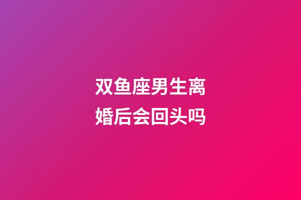 双鱼座男生离婚后会回头吗-第1张-星座运势-玄机派