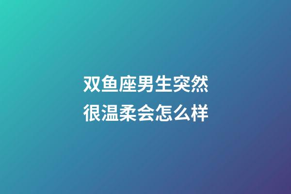 双鱼座男生突然很温柔会怎么样-第1张-星座运势-玄机派