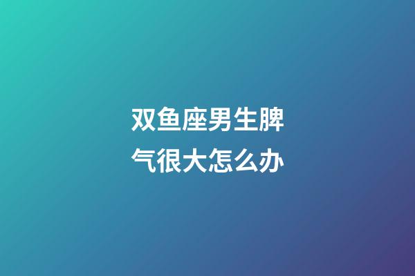 双鱼座男生脾气很大怎么办-第1张-星座运势-玄机派