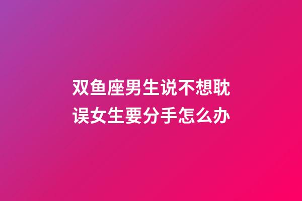 双鱼座男生说不想耽误女生要分手怎么办-第1张-星座运势-玄机派