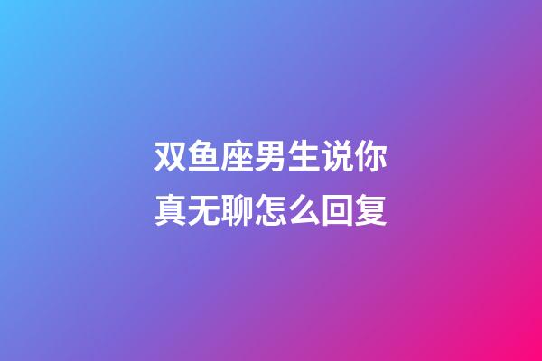 双鱼座男生说你真无聊怎么回复-第1张-星座运势-玄机派