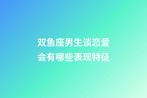 双鱼座男生谈恋爱会有哪些表现特征-第1张-星座运势-玄机派
