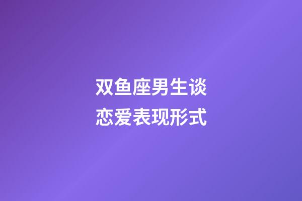 双鱼座男生谈恋爱表现形式-第1张-星座运势-玄机派