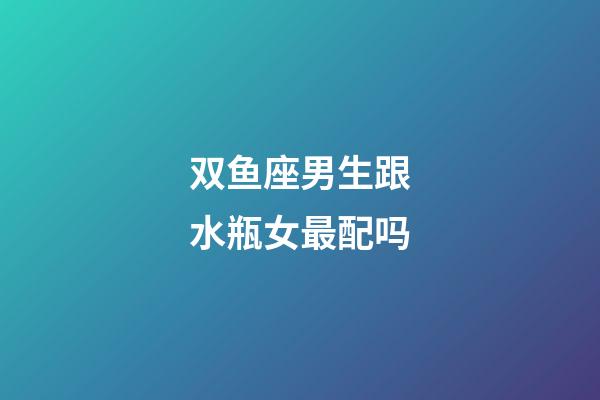 双鱼座男生跟水瓶女最配吗-第1张-星座运势-玄机派