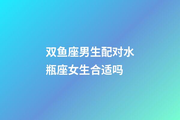 双鱼座男生配对水瓶座女生合适吗-第1张-星座运势-玄机派