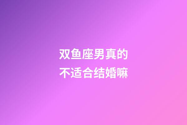 双鱼座男真的不适合结婚嘛-第1张-星座运势-玄机派