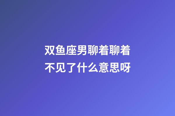 双鱼座男聊着聊着不见了什么意思呀-第1张-星座运势-玄机派