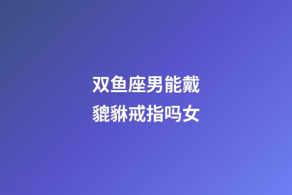 双鱼座男能戴貔貅戒指吗女-第1张-星座运势-玄机派