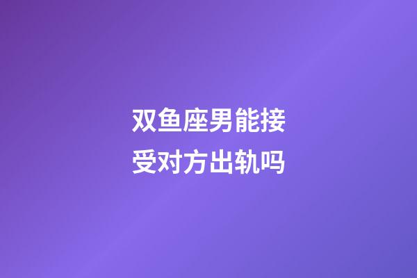 双鱼座男能接受对方出轨吗-第1张-星座运势-玄机派