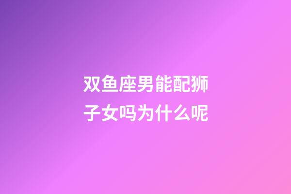 双鱼座男能配狮子女吗为什么呢-第1张-星座运势-玄机派