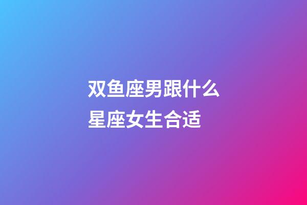双鱼座男跟什么星座女生合适-第1张-星座运势-玄机派