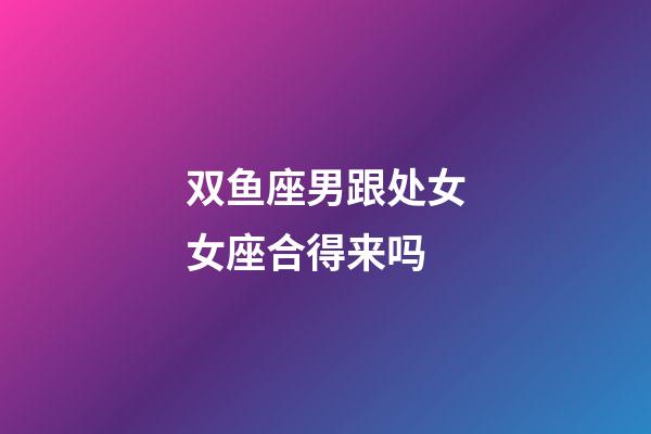 双鱼座男跟处女女座合得来吗-第1张-星座运势-玄机派