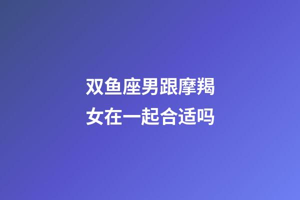 双鱼座男跟摩羯女在一起合适吗-第1张-星座运势-玄机派