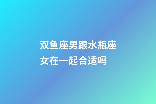 双鱼座男跟水瓶座女在一起合适吗-第1张-星座运势-玄机派