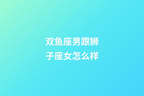 双鱼座男跟狮子座女怎么样-第1张-星座运势-玄机派