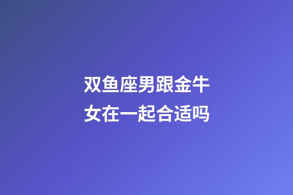 双鱼座男跟金牛女在一起合适吗-第1张-星座运势-玄机派