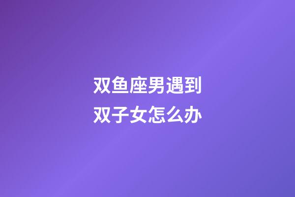 双鱼座男遇到双子女怎么办-第1张-星座运势-玄机派