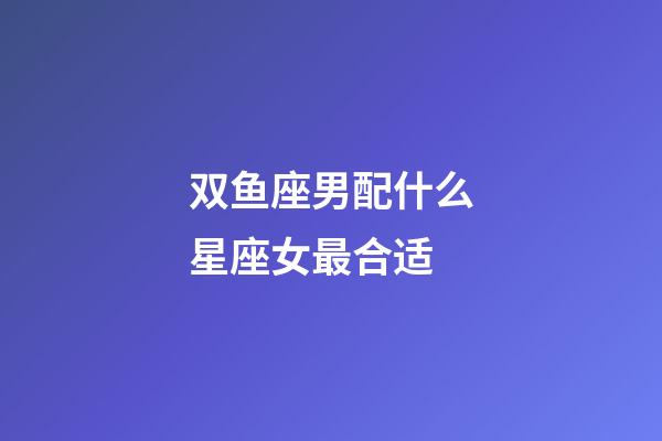 双鱼座男配什么星座女最合适-第1张-星座运势-玄机派