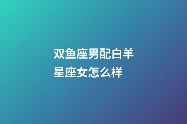 双鱼座男配白羊星座女怎么样-第1张-星座运势-玄机派