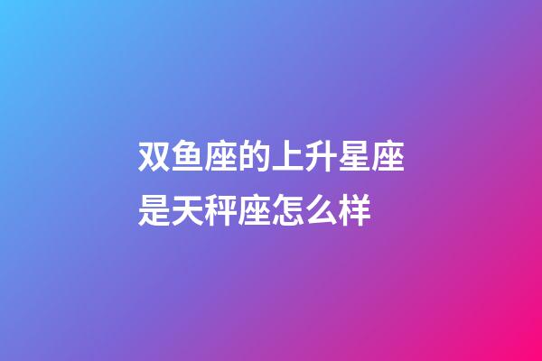 双鱼座的上升星座是天秤座怎么样-第1张-星座运势-玄机派