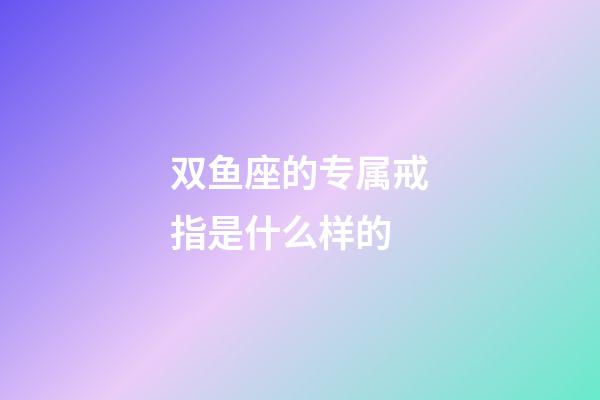 双鱼座的专属戒指是什么样的-第1张-星座运势-玄机派