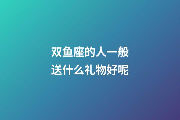 双鱼座的人一般送什么礼物好呢-第1张-星座运势-玄机派