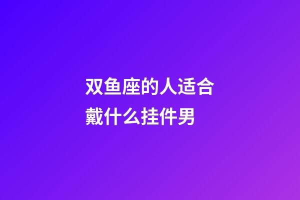 双鱼座的人适合戴什么挂件男-第1张-星座运势-玄机派