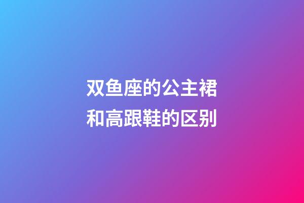 双鱼座的公主裙和高跟鞋的区别-第1张-星座运势-玄机派