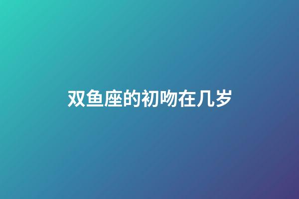 双鱼座的初吻在几岁-第1张-星座运势-玄机派