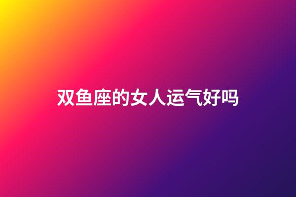 双鱼座的女人运气好吗-第1张-星座运势-玄机派
