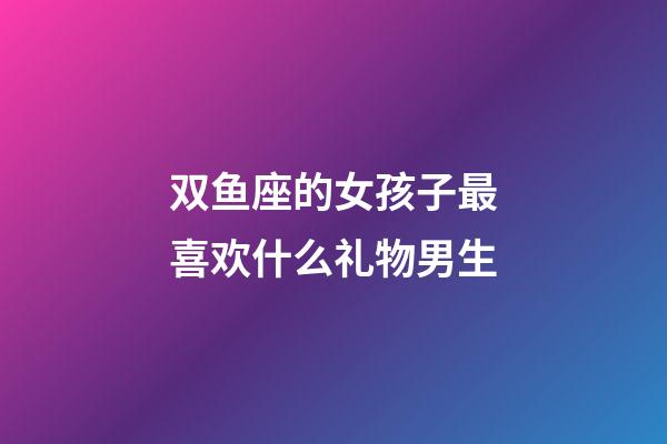 双鱼座的女孩子最喜欢什么礼物男生-第1张-星座运势-玄机派