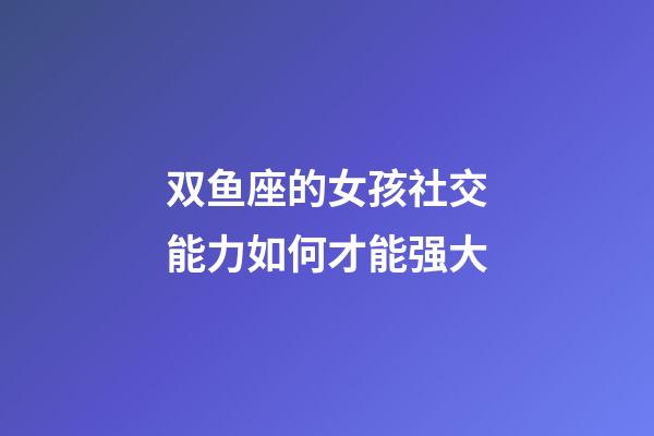 双鱼座的女孩社交能力如何才能强大-第1张-星座运势-玄机派