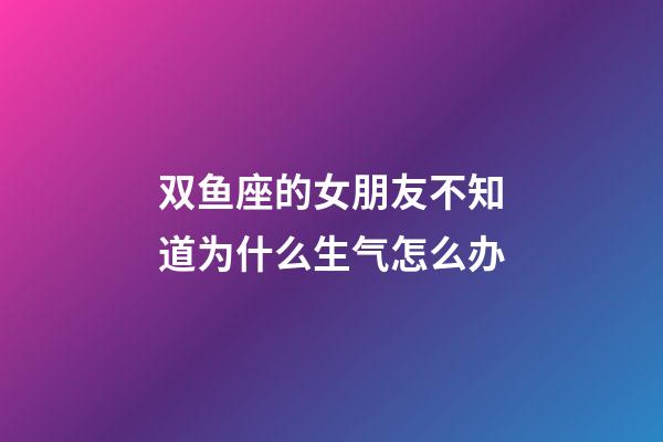 双鱼座的女朋友不知道为什么生气怎么办-第1张-星座运势-玄机派