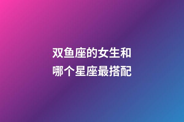 双鱼座的女生和哪个星座最搭配-第1张-星座运势-玄机派