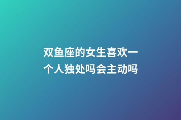 双鱼座的女生喜欢一个人独处吗会主动吗-第1张-星座运势-玄机派